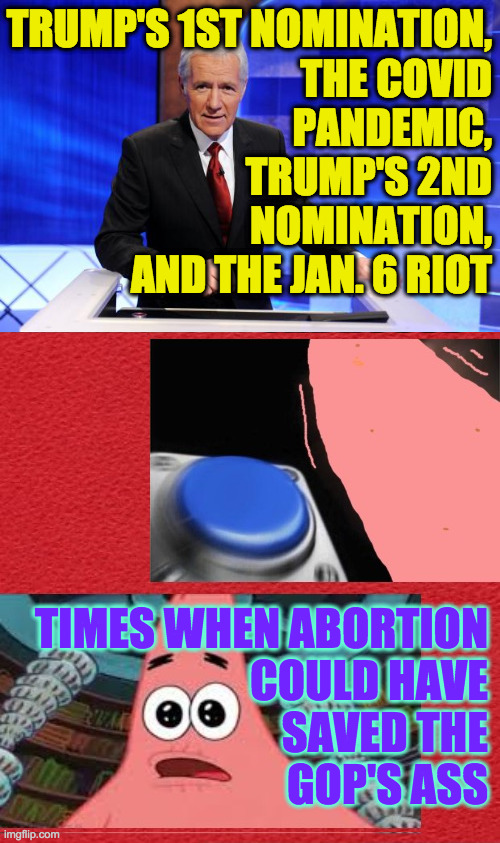 I'm sure there'll be more. | TRUMP'S 1ST NOMINATION,
THE COVID
PANDEMIC,
TRUMP'S 2ND
NOMINATION,
AND THE JAN. 6 RIOT; TIMES WHEN ABORTION
COULD HAVE
SAVED THE
GOP'S ASS | image tagged in alex trebek,memes,patrick starr family feud,abortion | made w/ Imgflip meme maker