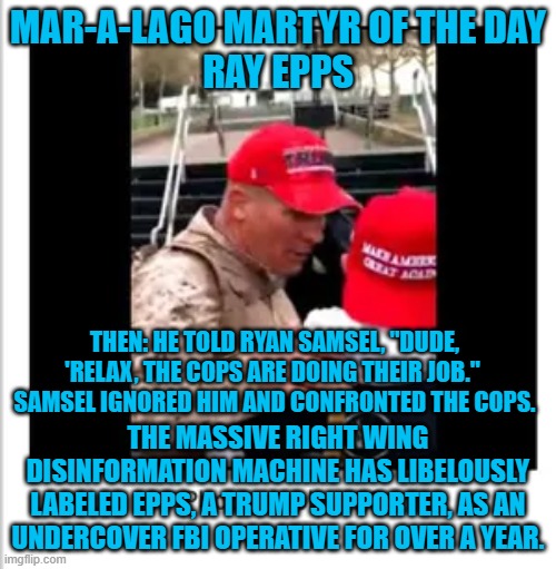 His reward for supporting Trump? Vilification by right wing extremists attempting to shift blame. | MAR-A-LAGO MARTYR OF THE DAY
RAY EPPS; THEN: HE TOLD RYAN SAMSEL, "DUDE, 'RELAX, THE COPS ARE DOING THEIR JOB."  SAMSEL IGNORED HIM AND CONFRONTED THE COPS. THE MASSIVE RIGHT WING DISINFORMATION MACHINE HAS LIBELOUSLY LABELED EPPS, A TRUMP SUPPORTER, AS AN UNDERCOVER FBI OPERATIVE FOR OVER A YEAR. | image tagged in politics | made w/ Imgflip meme maker