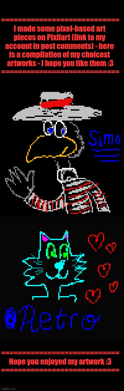 SimoTheFinlandized's Pixilart Artwork Compilation (I Really Hope You Like It :3) | ============================
I made some pixel-based art 
pieces on Pixilart (link to my 
account in post comments) - here 
is a compilation of my choicest 
artworks - I hope you like them :3
============================; ============================
Hope you enjoyed my artwork :3
============================ | image tagged in simothefinlandized,furry,art,pixel,oc,compilation | made w/ Imgflip meme maker