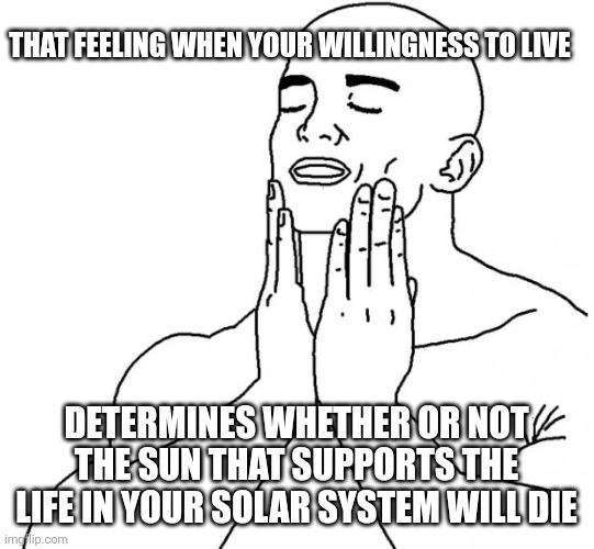 Feels Good Man | THAT FEELING WHEN YOUR WILLINGNESS TO LIVE; DETERMINES WHETHER OR NOT THE SUN THAT SUPPORTS THE LIFE IN YOUR SOLAR SYSTEM WILL DIE | image tagged in feels good man | made w/ Imgflip meme maker