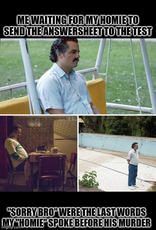 It never came :( | ME WAITING FOR MY HOMIE TO SEND THE ANSWERSHEET TO THE TEST; "SORRY BRO" WERE THE LAST WORDS MY "HOMIE" SPOKE BEFORE HIS MURDER | image tagged in memes,sad pablo escobar | made w/ Imgflip meme maker