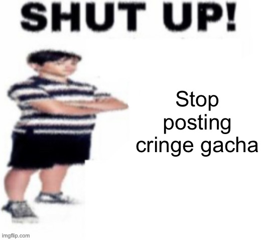 shut up! | Stop posting cringe gacha | image tagged in shut up | made w/ Imgflip meme maker