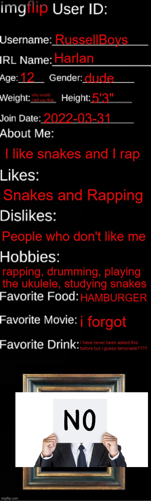 me | RussellBoys; Harlan; 12; dude; why would i tell you that; 5'3"; 2022-03-31; I like snakes and I rap; Snakes and Rapping; People who don't like me; rapping, drumming, playing the ukulele, studying snakes; HAMBURGER; i forgot; I have never been asked this before but i guess lamonade???? | image tagged in imgflip id card | made w/ Imgflip meme maker