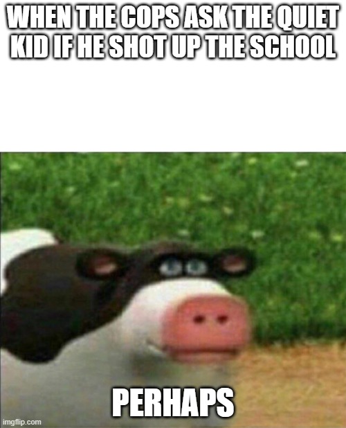 Perhaps cow | WHEN THE COPS ASK THE QUIET KID IF HE SHOT UP THE SCHOOL; PERHAPS | image tagged in perhaps cow | made w/ Imgflip meme maker