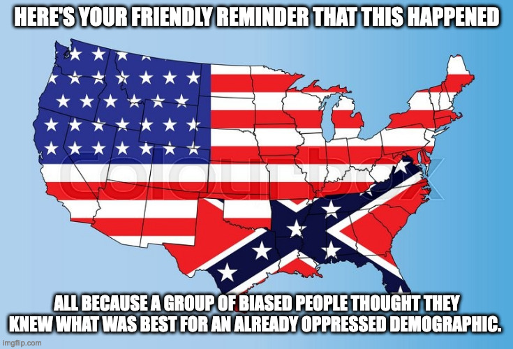 This is about control, not the constitution. | HERE'S YOUR FRIENDLY REMINDER THAT THIS HAPPENED; ALL BECAUSE A GROUP OF BIASED PEOPLE THOUGHT THEY KNEW WHAT WAS BEST FOR AN ALREADY OPPRESSED DEMOGRAPHIC. | image tagged in america/confederacy,religion,hypocrisy,repeating history | made w/ Imgflip meme maker