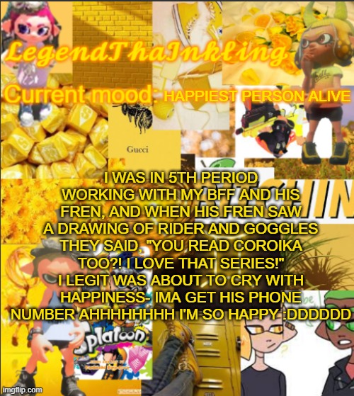 AHHHHHHHHHH XDDDDDDDDDDDD | I WAS IN 5TH PERIOD WORKING WITH MY BFF AND HIS FREN, AND WHEN HIS FREN SAW A DRAWING OF RIDER AND GOGGLES THEY SAID, "YOU READ COROIKA TOO?! I LOVE THAT SERIES!" I LEGIT WAS ABOUT TO CRY WITH HAPPINESS- IMA GET HIS PHONE NUMBER AHHHHHHHH I'M SO HAPPY :DDDDDD; HAPPIEST PERSON ALIVE | image tagged in legendthainkling's announcement temp | made w/ Imgflip meme maker