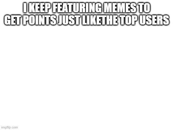 Blank White Template |  I KEEP FEATURING MEMES TO GET POINTS JUST LIKETHE TOP USERS | image tagged in blank white template | made w/ Imgflip meme maker