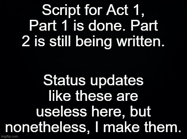 ._. | Script for Act 1, Part 1 is done. Part 2 is still being written. Status updates like these are useless here, but nonetheless, I make them. | made w/ Imgflip meme maker