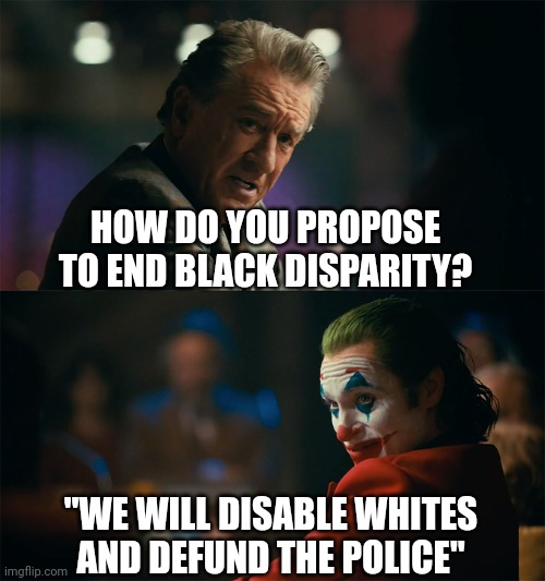 Instead of solutions to lift up minorities the bitter left merely seek to attack the societal norms and the successful. | HOW DO YOU PROPOSE TO END BLACK DISPARITY? "WE WILL DISABLE WHITES AND DEFUND THE POLICE" | image tagged in i'm tired of pretending it's not,liberal,clowns,useless,people | made w/ Imgflip meme maker