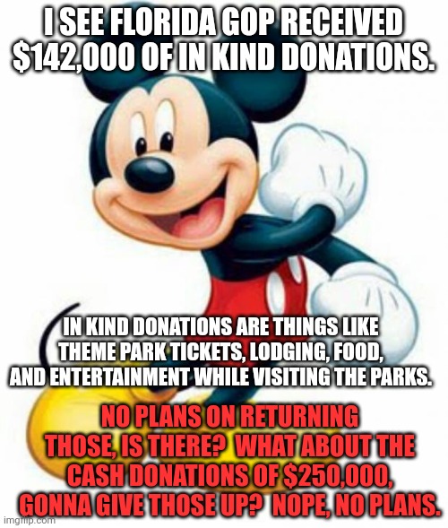 Thanks for the money, now fuck off! | I SEE FLORIDA GOP RECEIVED $142,000 OF IN KIND DONATIONS. IN KIND DONATIONS ARE THINGS LIKE THEME PARK TICKETS, LODGING, FOOD, AND ENTERTAINMENT WHILE VISITING THE PARKS. NO PLANS ON RETURNING THOSE, IS THERE?  WHAT ABOUT THE CASH DONATIONS OF $250,000, GONNA GIVE THOSE UP?  NOPE, NO PLANS. | image tagged in mickey mouse | made w/ Imgflip meme maker