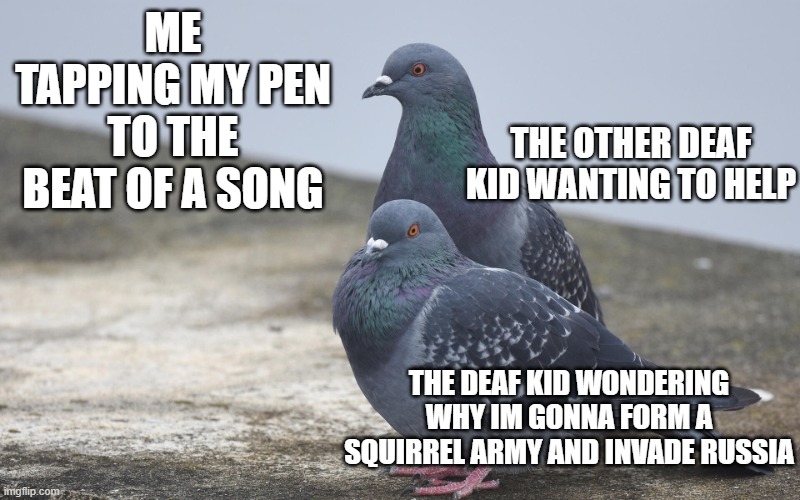 Yes and no pigion | ME TAPPING MY PEN TO THE BEAT OF A SONG; THE OTHER DEAF KID WANTING TO HELP; THE DEAF KID WONDERING WHY IM GONNA FORM A SQUIRREL ARMY AND INVADE RUSSIA | image tagged in yes and no pigion | made w/ Imgflip meme maker