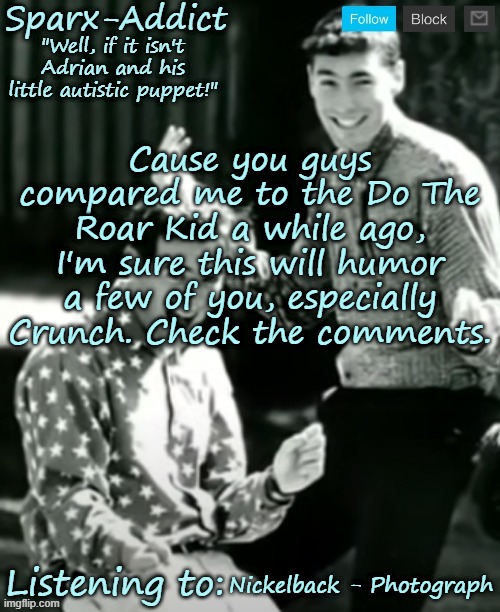 https://voca.ro/104NTw8IP2GL | Cause you guys compared me to the Do The Roar Kid a while ago, I'm sure this will humor a few of you, especially Crunch. Check the comments. Nickelback - Photograph | image tagged in adrian and christopher | made w/ Imgflip meme maker