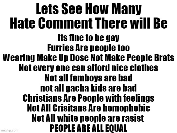 I Will Do More Of These Give Ideas | Its fine to be gay

Furries Are people too

Wearing Make Up Dose Not Make People Brats

Not every one can afford nice clothes

Not all femboys are bad

not all gacha kids are bad

Christians Are People with feelings

Not All Crisitans Are homophobic

Not All white people are rasist 

PEOPLE ARE ALL EQUAL; Lets See How Many Hate Comment There will Be | image tagged in blank white template | made w/ Imgflip meme maker