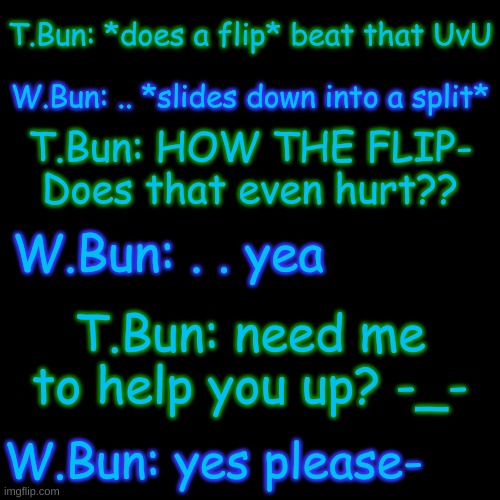 lol | T.Bun: *does a flip* beat that UvU; W.Bun: .. *slides down into a split*; T.Bun: HOW THE FLIP- Does that even hurt?? W.Bun: . . yea; T.Bun: need me to help you up? -_-; W.Bun: yes please- | image tagged in blank transparent square | made w/ Imgflip meme maker