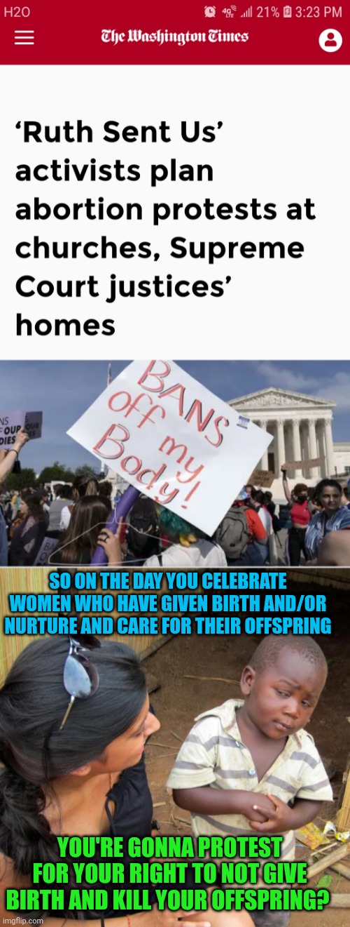 Leftist logic: and Biden calls us the MOST EXTREME POLITICAL ORGANIZATION IN HISTORY | SO ON THE DAY YOU CELEBRATE WOMEN WHO HAVE GIVEN BIRTH AND/OR NURTURE AND CARE FOR THEIR OFFSPRING; YOU'RE GONNA PROTEST FOR YOUR RIGHT TO NOT GIVE BIRTH AND KILL YOUR OFFSPRING? | image tagged in 3rd world sceptical child | made w/ Imgflip meme maker