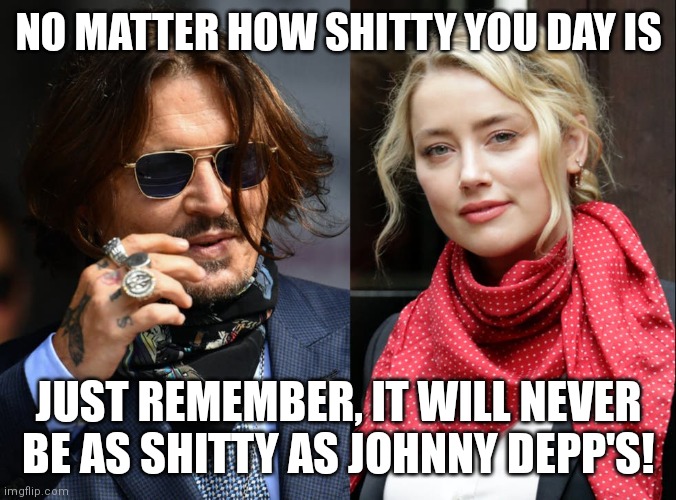 Johnny Depp and Amber Turd | NO MATTER HOW SHITTY YOU DAY IS; JUST REMEMBER, IT WILL NEVER BE AS SHITTY AS JOHNNY DEPP'S! | image tagged in johnny depp and amber turd | made w/ Imgflip meme maker
