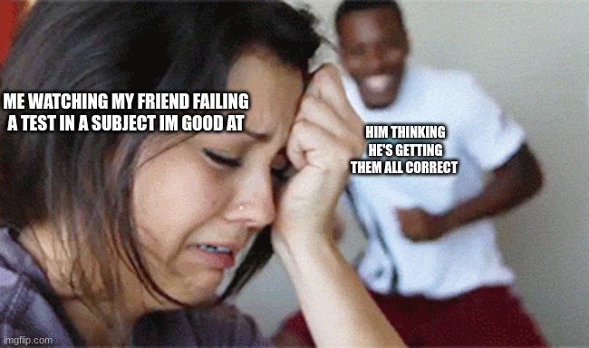 girl crying guy happy | ME WATCHING MY FRIEND FAILING A TEST IN A SUBJECT IM GOOD AT; HIM THINKING HE'S GETTING THEM ALL CORRECT | image tagged in girl crying guy happy | made w/ Imgflip meme maker