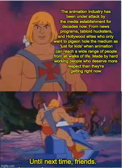 He-Man | The animation industry has 
been under attack by 
the media establishment for 
decades now. From news 
programs, tabloid hucksters, and Hollywood elites who only 
want to pigeon hole the medium as 
'just for kids' when animation
 can reach a wide range of people 
from all walks of life. Made by hard 
working people who deserve more 
respect than they're 
getting right now. Until next time, friends. | image tagged in he-man | made w/ Imgflip meme maker