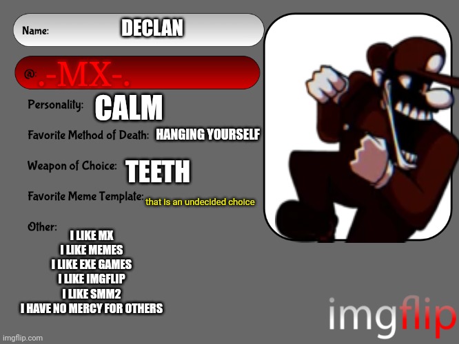 Unofficial MSMG USER CARD |  DECLAN; .-MX-. CALM; HANGING YOURSELF; TEETH; that is an undecided choice; I LIKE MX
I LIKE MEMES
I LIKE EXE GAMES
I LIKE IMGFLIP
I LIKE SMM2
I HAVE NO MERCY FOR OTHERS | image tagged in unofficial msmg user card | made w/ Imgflip meme maker