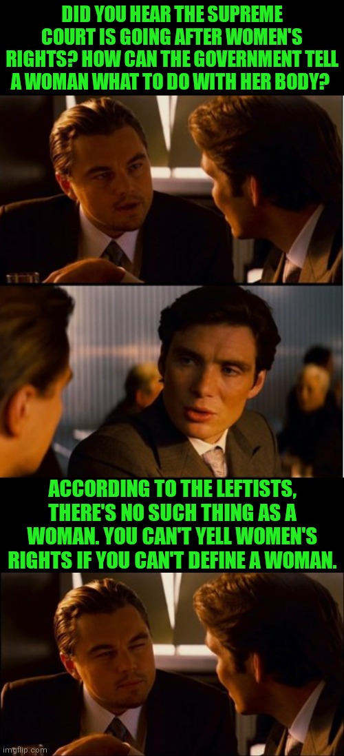 Liberal Heads Exploding | DID YOU HEAR THE SUPREME COURT IS GOING AFTER WOMEN'S RIGHTS? HOW CAN THE GOVERNMENT TELL A WOMAN WHAT TO DO WITH HER BODY? ACCORDING TO THE LEFTISTS, THERE'S NO SUCH THING AS A WOMAN. YOU CAN'T YELL WOMEN'S RIGHTS IF YOU CAN'T DEFINE A WOMAN. | image tagged in abortion is murder,democratic party,liberal logic | made w/ Imgflip meme maker