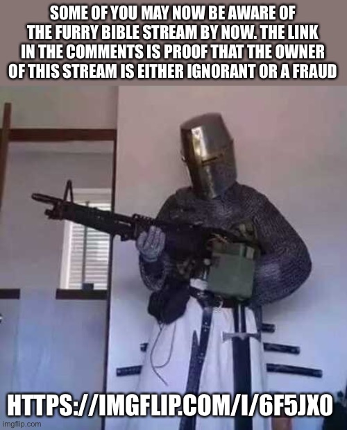 Crusader knight with M60 Machine Gun | SOME OF YOU MAY NOW BE AWARE OF THE FURRY BIBLE STREAM BY NOW. THE LINK IN THE COMMENTS IS PROOF THAT THE OWNER OF THIS STREAM IS EITHER IGNORANT OR A FRAUD; HTTPS://IMGFLIP.COM/I/6F5JX0 | image tagged in crusader knight with m60 machine gun | made w/ Imgflip meme maker