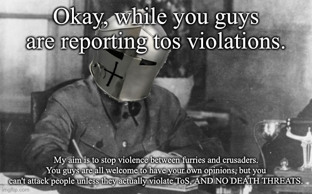 Okay, while you guys are reporting tos violations. My aim is to stop violence between furries and crusaders. You guys are all welcome to have your own opinions, but you can't attack people unless they actually violate ToS, AND NO DEATH THREATS. | made w/ Imgflip meme maker