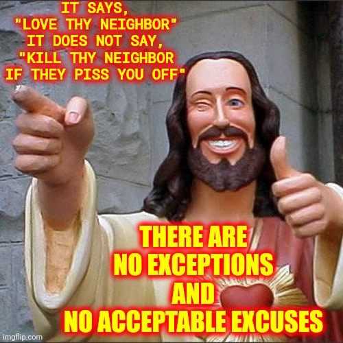 No Exceptions |  IT SAYS,
"LOVE THY NEIGHBOR"
IT DOES NOT SAY, "KILL THY NEIGHBOR IF THEY PISS YOU OFF"; THERE ARE NO EXCEPTIONS
AND
NO ACCEPTABLE EXCUSES | image tagged in memes,buddy christ,love thy neighbor,love thy neighbor asshole,i love it when a plan comes together,love | made w/ Imgflip meme maker