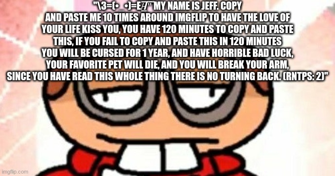 shart | "\З=(•_•)=Ε/̵͇̿̿/'̿'̿ MY NAME IS JEFF. COPY AND PASTE ME 10 TIMES AROUND IMGFLIP TO HAVE THE LOVE OF YOUR LIFE KISS YOU, YOU HAVE 120 MINUTES TO COPY AND PASTE THIS, IF YOU FAIL TO COPY AND PASTE THIS IN 120 MINUTES YOU WILL BE CURSED FOR 1 YEAR, AND HAVE HORRIBLE BAD LUCK, YOUR FAVORITE PET WILL DIE, AND YOU WILL BREAK YOUR ARM, SINCE YOU HAVE READ THIS WHOLE THING THERE IS NO TURNING BACK. (RNTPS: 2)" | made w/ Imgflip meme maker