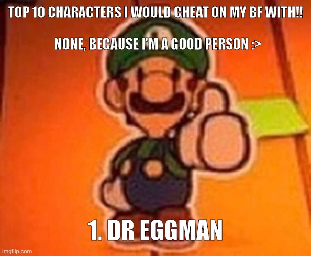 Luigi approves | TOP 10 CHARACTERS I WOULD CHEAT ON MY BF WITH!!


 
  NONE, BECAUSE I'M A GOOD PERSON :>; 1. DR EGGMAN | image tagged in luigi approves | made w/ Imgflip meme maker