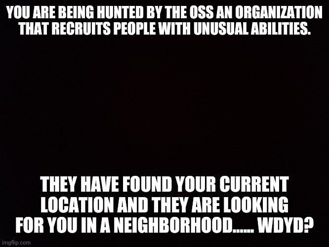 Black | YOU ARE BEING HUNTED BY THE OSS AN ORGANIZATION THAT RECRUITS PEOPLE WITH UNUSUAL ABILITIES. THEY HAVE FOUND YOUR CURRENT LOCATION AND THEY ARE LOOKING FOR YOU IN A NEIGHBORHOOD...... WDYD? | image tagged in black | made w/ Imgflip meme maker