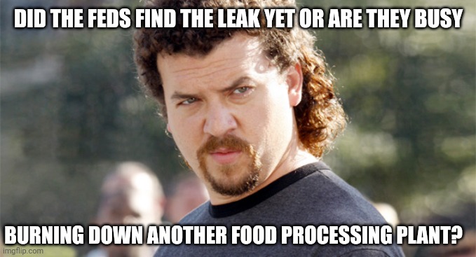 What's the word? | DID THE FEDS FIND THE LEAK YET OR ARE THEY BUSY; BURNING DOWN ANOTHER FOOD PROCESSING PLANT? | image tagged in kenny powers | made w/ Imgflip meme maker