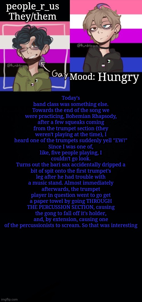 This was a weird band class | Today's band class was something else.
Towards the end of the song we were practicing, Bohemian Rhapsody, after a few squeaks coming from the trumpet section (they weren't playing at the time), I heard one of the trumpets suddenly yell "EW!"
Since I was one of, like, five people playing, I couldn't go look.
Turns out the bari sax accidentally dripped a bit of spit onto the first trumpet's leg after he had trouble with a music stand. Almost immediately afterwards, the trumpet player in question went to go get a paper towel by going THROUGH THE PERCUSSION SECTION, causing the gong to fall off it's holder, and, by extension, causing one of the percussionists to scream. So that was interesting; Hungry | image tagged in people_r_us announcement template 2 0 | made w/ Imgflip meme maker