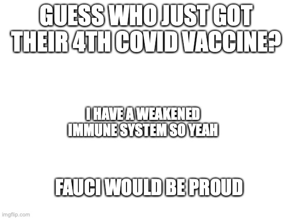 time to have my entire left arm be immobile! | GUESS WHO JUST GOT THEIR 4TH COVID VACCINE? I HAVE A WEAKENED IMMUNE SYSTEM SO YEAH; FAUCI WOULD BE PROUD | image tagged in blank white template | made w/ Imgflip meme maker