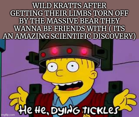 Dying tickles | WILD KRATTS AFTER GETTING THEIR LIMBS TORN OFF BY THE MASSIVE BEAR THEY WANNA BE FRIENDS WITH ( ITS AN AMAZING SCIENTIFIC DISCOVERY) | image tagged in dying tickles | made w/ Imgflip meme maker
