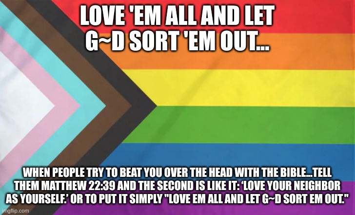 pride flag | LOVE 'EM ALL AND LET
G~D SORT 'EM OUT... WHEN PEOPLE TRY TO BEAT YOU OVER THE HEAD WITH THE BIBLE...TELL THEM MATTHEW 22:39 AND THE SECOND IS LIKE IT: ‘LOVE YOUR NEIGHBOR AS YOURSELF.’ OR TO PUT IT SIMPLY "LOVE EM ALL AND LET G~D SORT EM OUT." | image tagged in pride flag | made w/ Imgflip meme maker