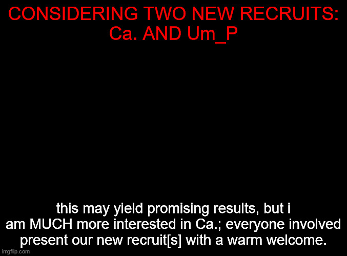 WE GROW. | CONSIDERING TWO NEW RECRUITS:
Ca. AND Um_P; this may yield promising results, but i am MUCH more interested in Ca.; everyone involved present our new recruit[s] with a warm welcome. | image tagged in blank black | made w/ Imgflip meme maker