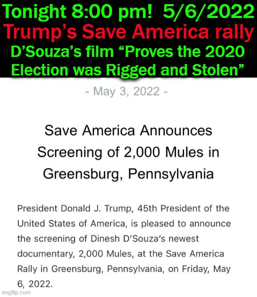 i will be watching and hope you will, too! | Tonight 8:00 pm!  5/6/2022; Trump’s Save America rally; D’Souza’s film “Proves the 2020 
Election was Rigged and Stolen” | image tagged in politics,donald trump,rally,screening,2000 mules | made w/ Imgflip meme maker