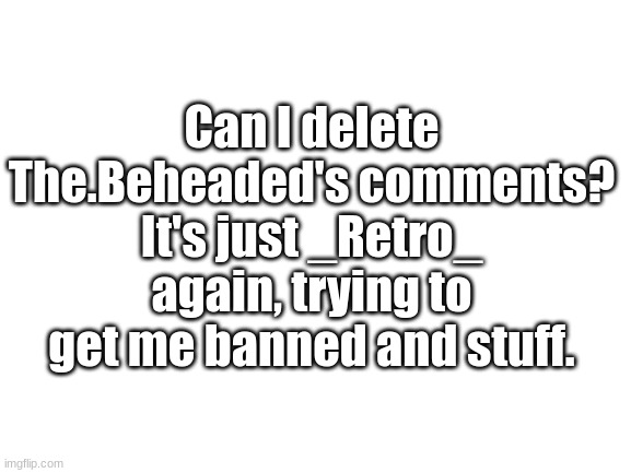 Blank White Template | Can I delete The.Beheaded's comments? It's just _Retro_ again, trying to get me banned and stuff. | image tagged in blank white template | made w/ Imgflip meme maker