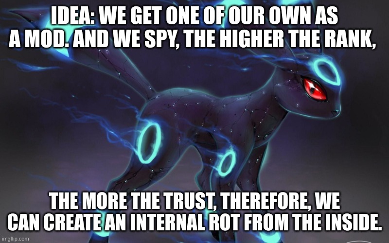 attack plan OMEGA. | IDEA: WE GET ONE OF OUR OWN AS A MOD. AND WE SPY, THE HIGHER THE RANK, THE MORE THE TRUST, THEREFORE, WE CAN CREATE AN INTERNAL ROT FROM THE INSIDE. | image tagged in umbreon update template | made w/ Imgflip meme maker