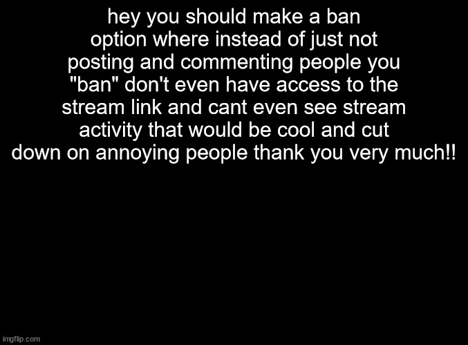 cool idea | hey you should make a ban option where instead of just not posting and commenting people you "ban" don't even have access to the stream link and cant even see stream activity that would be cool and cut down on annoying people thank you very much!! | image tagged in blank black | made w/ Imgflip meme maker
