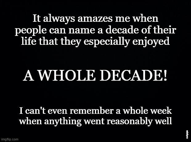 A Decade |  It always amazes me when people can name a decade of their life that they especially enjoyed; A WHOLE DECADE! I can't even remember a whole week
when anything went reasonably well; minkpen | image tagged in black background,depression sadness hurt pain anxiety,bpd,mental illness | made w/ Imgflip meme maker