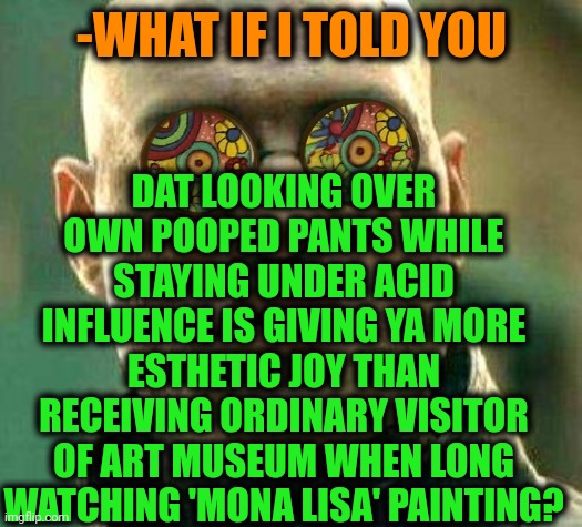 -Just another kind of visual. | DAT LOOKING OVER OWN POOPED PANTS WHILE STAYING UNDER ACID INFLUENCE IS GIVING YA MORE ESTHETIC JOY THAN RECEIVING ORDINARY VISITOR OF ART MUSEUM WHEN LONG WATCHING 'MONA LISA' PAINTING? -WHAT IF I TOLD YOU | image tagged in acid kicks in morpheus,don't do drugs,lsd,police chasing guy,poopy pants,you better watch your mouth | made w/ Imgflip meme maker