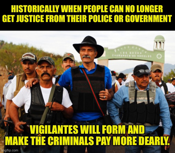 Vigilantes will form to replace the desire for justice not provided by their government | HISTORICALLY WHEN PEOPLE CAN NO LONGER
GET JUSTICE FROM THEIR POLICE OR GOVERNMENT; VIGILANTES WILL FORM AND MAKE THE CRIMINALS PAY MORE DEARLY. | image tagged in time for a real mob to form,you get what you deserve,you wont get off so easy,vigilantes dont care about rights | made w/ Imgflip meme maker