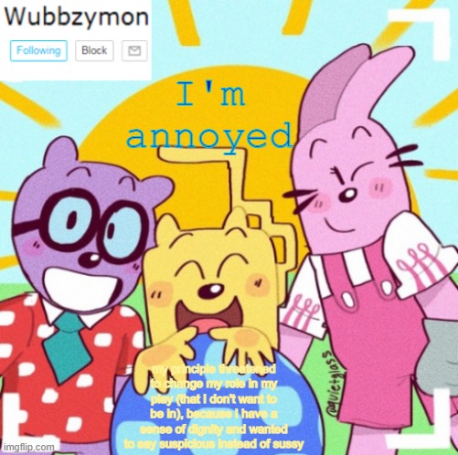 And her excuse was "iT iS sUpPoSeD tO bE fUnNy" (its cringe what my class made for our part) | I'm annoyed; my principle threatened to change my role in my play (that I don't want to be in), because I have a sense of dignity and wanted to say suspicious instead of sussy | image tagged in wubbzymon's wubbtastic template | made w/ Imgflip meme maker