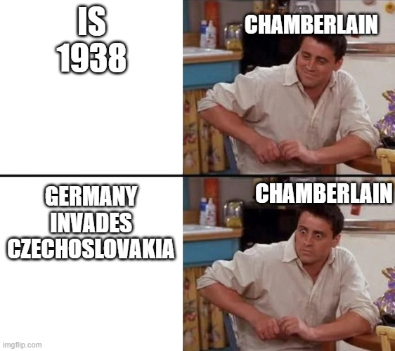 the reaction of Chamberlain | CHAMBERLAIN; IS 1938; CHAMBERLAIN; GERMANY INVADES CZECHOSLOVAKIA | image tagged in surprised joey | made w/ Imgflip meme maker