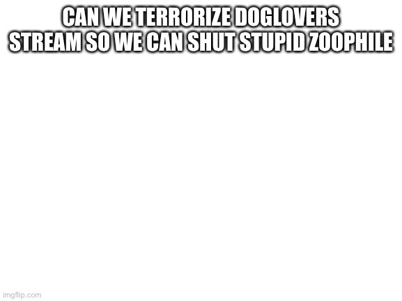 Blank White Template | CAN WE TERRORIZE DOGLOVERS STREAM SO WE CAN SHUT STUPID ZOOPHILE | image tagged in blank white template | made w/ Imgflip meme maker