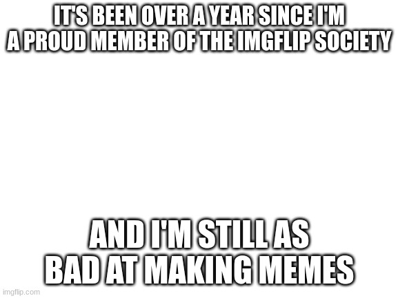 The truth and nothing more | IT'S BEEN OVER A YEAR SINCE I'M A PROUD MEMBER OF THE IMGFLIP SOCIETY; AND I'M STILL AS BAD AT MAKING MEMES | image tagged in blank white template | made w/ Imgflip meme maker