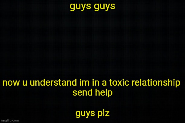 . | guys guys; now u understand im in a toxic relationship 
send help
 
guys plz | image tagged in the black | made w/ Imgflip meme maker