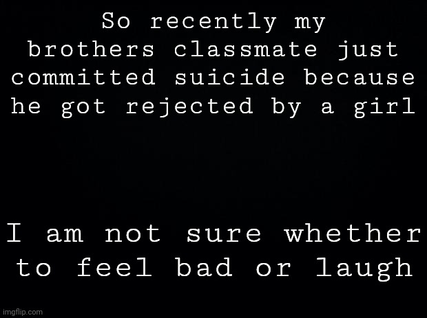 . | So recently my brothers classmate just committed suicide because he got rejected by a girl; I am not sure whether to feel bad or laugh | made w/ Imgflip meme maker