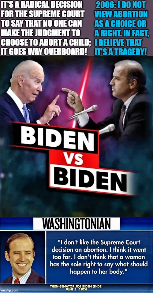 Biden vs Biden | IT'S A RADICAL DECISION
FOR THE SUPREME COURT
TO SAY THAT NO ONE CAN 
MAKE THE JUDGMENT TO
CHOOSE TO ABORT A CHILD;
IT GOES WAY OVERBOARD! 2006: I DO NOT 
VIEW ABORTION
AS A CHOICE OR 
A RIGHT. IN FACT, 
I BELIEVE THAT
IT'S A TRAGEDY! | image tagged in political meme,joe biden,scotus,abortion,right,choice | made w/ Imgflip meme maker